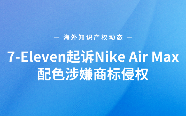 海外知识产权动态丨7-Eleven起诉Nike Air Max配色涉嫌商标侵权；苹果iOS泄密案出现新进展；OpenAI与微软再遭新闻出版机构起诉