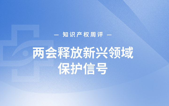 知识产权周评丨两会释放新兴领域保护信号；专利优先审查办法拟修订；最高法发布科技创新知产保护专题指导性案例