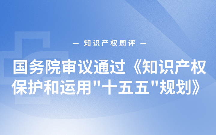 知识产权周评 | 国务院审议通过《知识产权保护和运用"十五五"规划》；海南首例涉外药品发明专利案多案同步撤诉；内地港澳知产研讨会举办